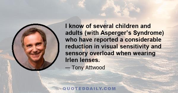 I know of several children and adults (with Asperger’s Syndrome) who have reported a considerable reduction in visual sensitivity and sensory overload when wearing Irlen lenses.