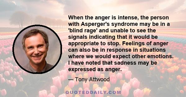 When the anger is intense, the person with Asperger's syndrome may be in a 'blind rage' and unable to see the signals indicating that it would be appropriate to stop. Feelings of anger can also be in response in