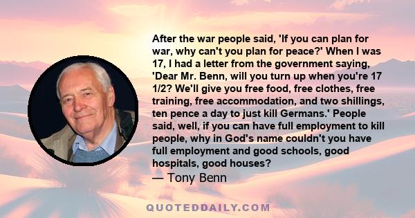 After the war people said, 'If you can plan for war, why can't you plan for peace?' When I was 17, I had a letter from the government saying, 'Dear Mr. Benn, will you turn up when you're 17 1/2? We'll give you free