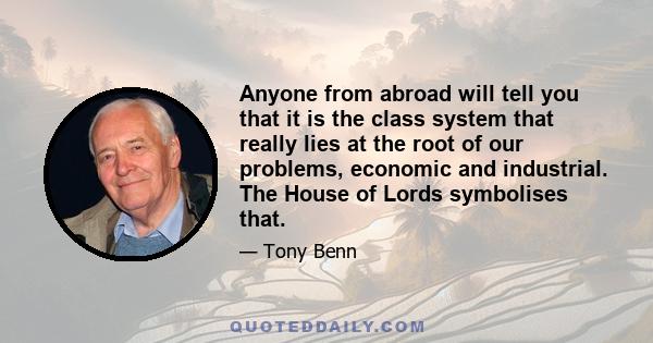 Anyone from abroad will tell you that it is the class system that really lies at the root of our problems, economic and industrial. The House of Lords symbolises that.