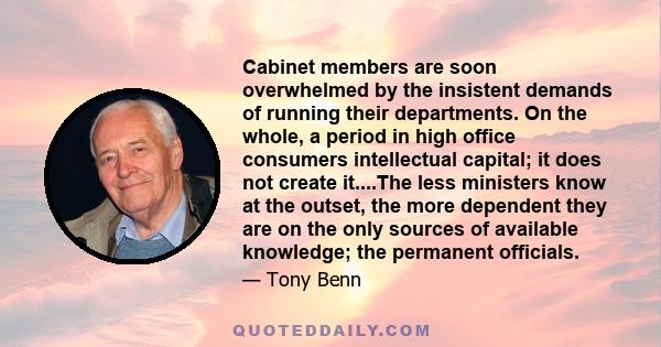 Cabinet members are soon overwhelmed by the insistent demands of running their departments. On the whole, a period in high office consumers intellectual capital; it does not create it....The less ministers know at the