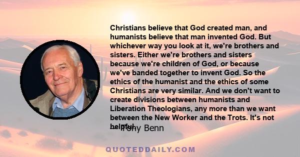 Christians believe that God created man, and humanists believe that man invented God. But whichever way you look at it, we're brothers and sisters. Either we're brothers and sisters because we're children of God, or