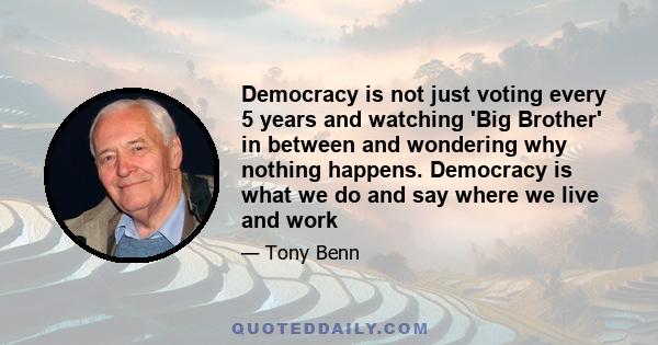 Democracy is not just voting every 5 years and watching 'Big Brother' in between and wondering why nothing happens. Democracy is what we do and say where we live and work