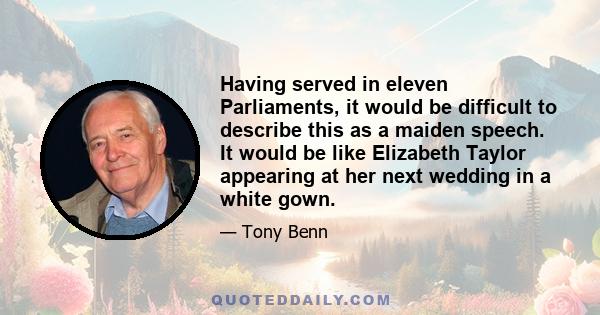 Having served in eleven Parliaments, it would be difficult to describe this as a maiden speech. It would be like Elizabeth Taylor appearing at her next wedding in a white gown.