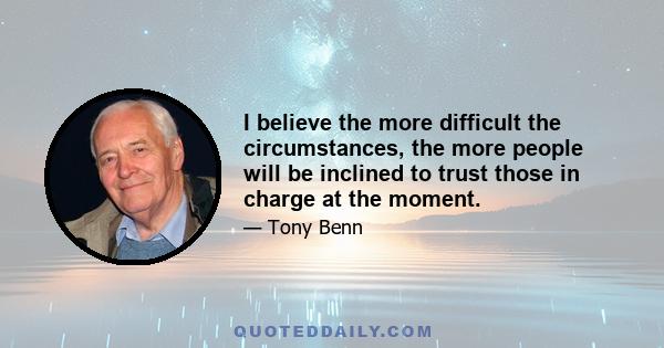 I believe the more difficult the circumstances, the more people will be inclined to trust those in charge at the moment.