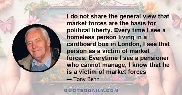 I do not share the general view that market forces are the basis for political liberty. Every time I see a homeless person living in a cardboard box in London, I see that person as a victim of market forces. Everytime I 