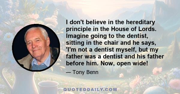 I don't believe in the hereditary principle in the House of Lords. Imagine going to the dentist, sitting in the chair and he says, 'I'm not a dentist myself, but my father was a dentist and his father before him. Now,