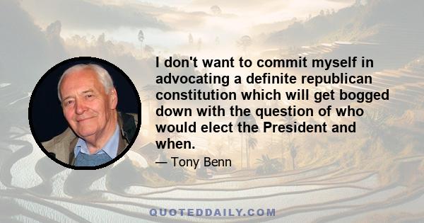 I don't want to commit myself in advocating a definite republican constitution which will get bogged down with the question of who would elect the President and when.