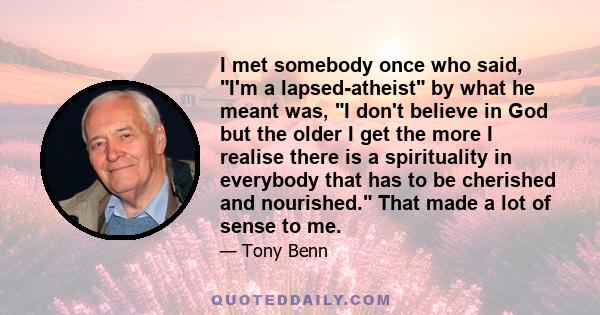 I met somebody once who said, I'm a lapsed-atheist by what he meant was, I don't believe in God but the older I get the more I realise there is a spirituality in everybody that has to be cherished and nourished. That