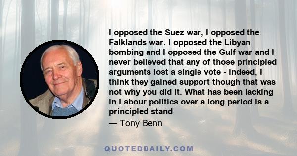 I opposed the Suez war, I opposed the Falklands war. I opposed the Libyan bombing and I opposed the Gulf war and I never believed that any of those principled arguments lost a single vote - indeed, I think they gained