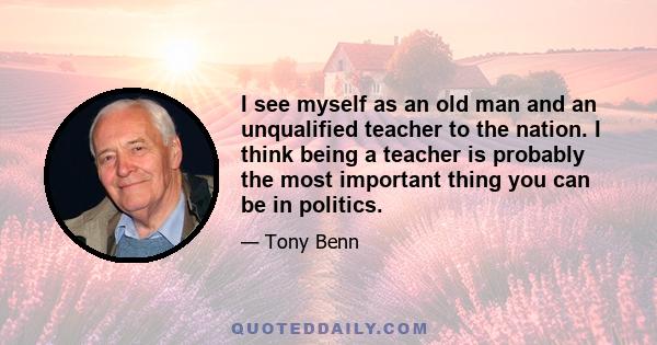 I see myself as an old man and an unqualified teacher to the nation. I think being a teacher is probably the most important thing you can be in politics.