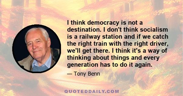 I think democracy is not a destination. I don't think socialism is a railway station and if we catch the right train with the right driver, we'll get there. I think it's a way of thinking about things and every