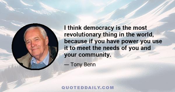 I think democracy is the most revolutionary thing in the world, because if you have power you use it to meet the needs of you and your community.