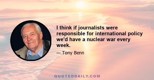 I think if journalists were responsible for international policy we'd have a nuclear war every week.