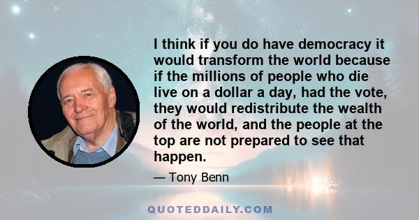 I think if you do have democracy it would transform the world because if the millions of people who die live on a dollar a day, had the vote, they would redistribute the wealth of the world, and the people at the top