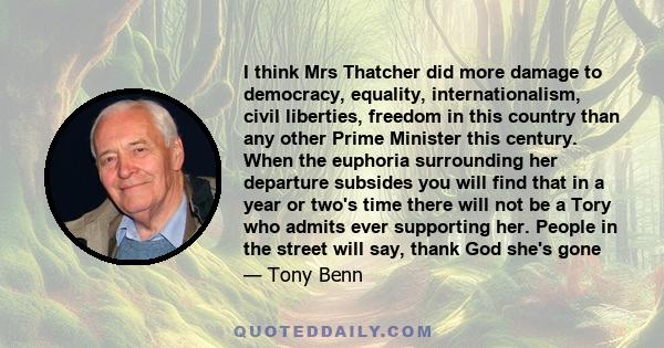 I think Mrs Thatcher did more damage to democracy, equality, internationalism, civil liberties, freedom in this country than any other Prime Minister this century. When the euphoria surrounding her departure subsides