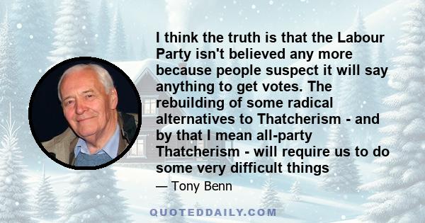 I think the truth is that the Labour Party isn't believed any more because people suspect it will say anything to get votes. The rebuilding of some radical alternatives to Thatcherism - and by that I mean all-party