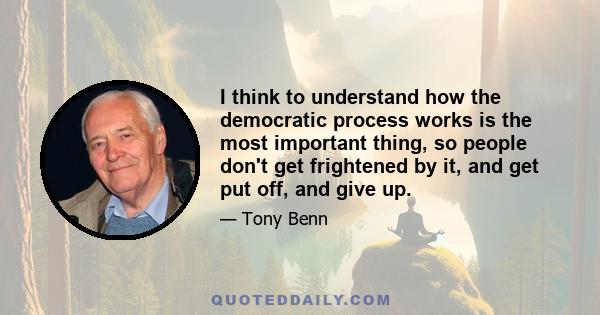 I think to understand how the democratic process works is the most important thing, so people don't get frightened by it, and get put off, and give up.