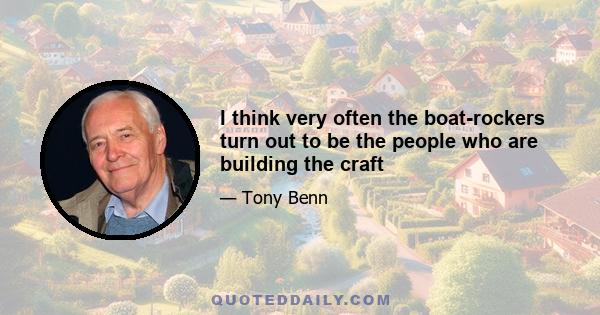 I think very often the boat-rockers turn out to be the people who are building the craft