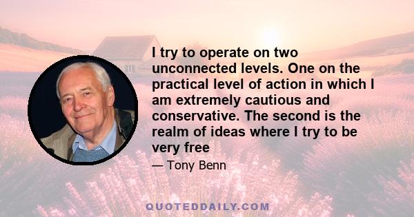 I try to operate on two unconnected levels. One on the practical level of action in which I am extremely cautious and conservative. The second is the realm of ideas where I try to be very free