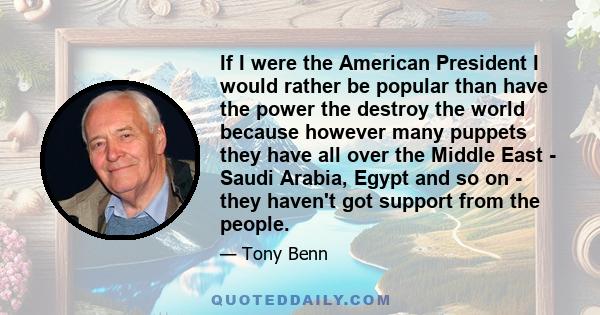 If I were the American President I would rather be popular than have the power the destroy the world because however many puppets they have all over the Middle East - Saudi Arabia, Egypt and so on - they haven't got