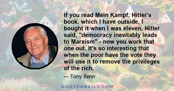 If you read Mein Kampf, Hitler's book, which I have outside, I bought it when I was eleven, Hitler said, democracy inevitably leads to Marxism - now you work that one out. It's so interesting that when the poor have the 