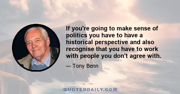 If you're going to make sense of politics you have to have a historical perspective and also recognise that you have to work with people you don't agree with.