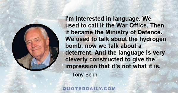 I'm interested in language. We used to call it the War Office. Then it became the Ministry of Defence. We used to talk about the hydrogen bomb, now we talk about a deterrent. And the language is very cleverly