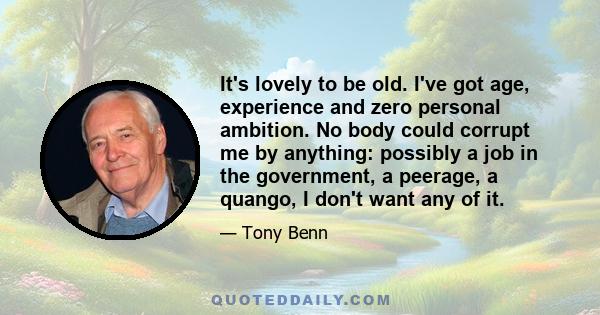 It's lovely to be old. I've got age, experience and zero personal ambition. No body could corrupt me by anything: possibly a job in the government, a peerage, a quango, I don't want any of it.