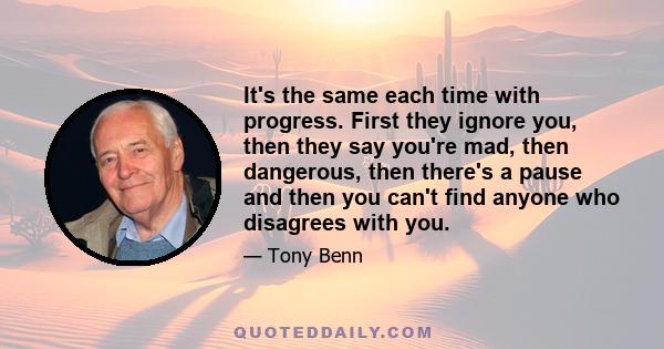 It's the same each time with progress. First they ignore you, then they say you're mad, then dangerous, then there's a pause and then you can't find anyone who disagrees with you.