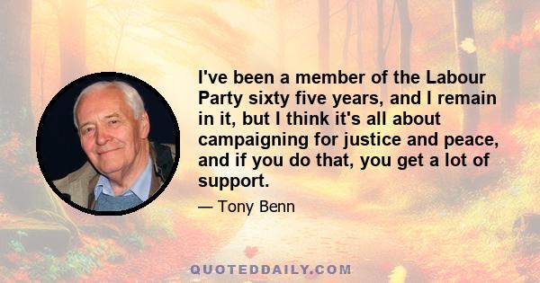 I've been a member of the Labour Party sixty five years, and I remain in it, but I think it's all about campaigning for justice and peace, and if you do that, you get a lot of support.