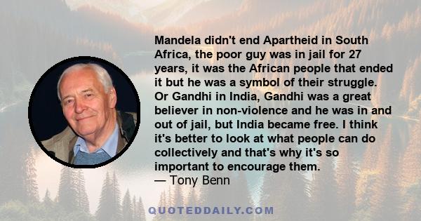 Mandela didn't end Apartheid in South Africa, the poor guy was in jail for 27 years, it was the African people that ended it but he was a symbol of their struggle. Or Gandhi in India, Gandhi was a great believer in