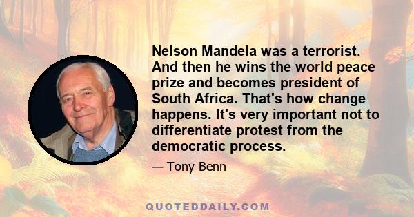 Nelson Mandela was a terrorist. And then he wins the world peace prize and becomes president of South Africa. That's how change happens. It's very important not to differentiate protest from the democratic process.