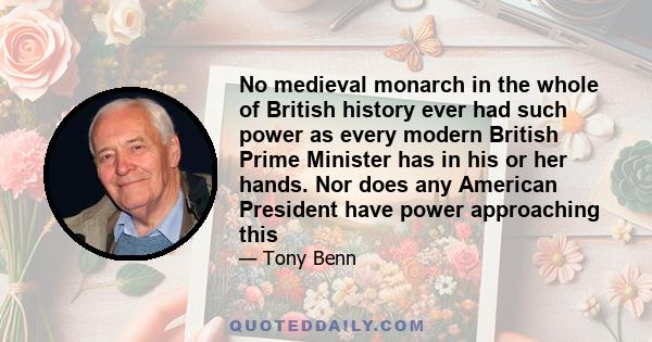 No medieval monarch in the whole of British history ever had such power as every modern British Prime Minister has in his or her hands. Nor does any American President have power approaching this