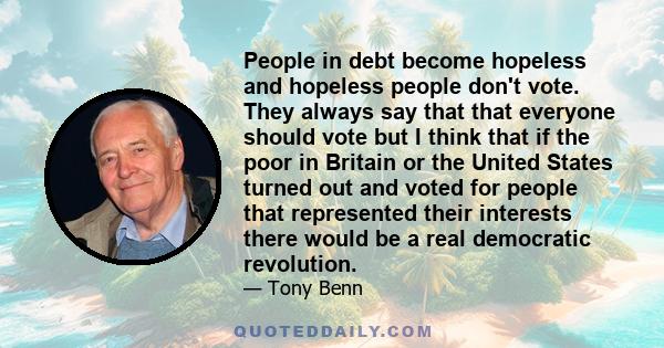 People in debt become hopeless and hopeless people don't vote. They always say that that everyone should vote but I think that if the poor in Britain or the United States turned out and voted for people that represented 