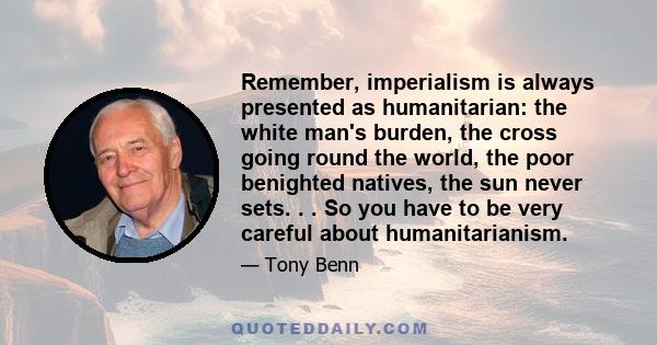 Remember, imperialism is always presented as humanitarian: the white man's burden, the cross going round the world, the poor benighted natives, the sun never sets. . . So you have to be very careful about