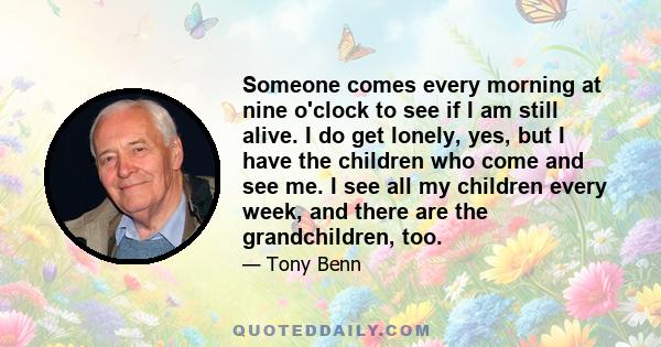 Someone comes every morning at nine o'clock to see if I am still alive. I do get lonely, yes, but I have the children who come and see me. I see all my children every week, and there are the grandchildren, too.