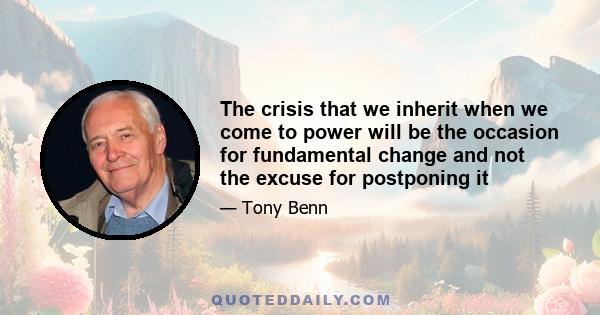 The crisis that we inherit when we come to power will be the occasion for fundamental change and not the excuse for postponing it