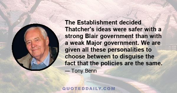 The Establishment decided Thatcher's ideas were safer with a strong Blair government than with a weak Major government. We are given all these personalities to choose between to disguise the fact that the policies are