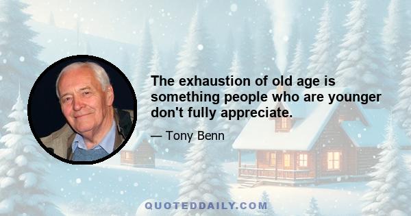 The exhaustion of old age is something people who are younger don't fully appreciate.