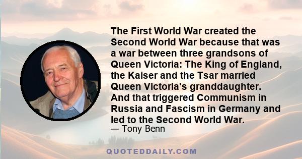 The First World War created the Second World War because that was a war between three grandsons of Queen Victoria: The King of England, the Kaiser and the Tsar married Queen Victoria's granddaughter. And that triggered