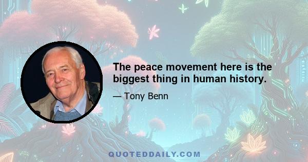 The peace movement here is the biggest thing in human history.