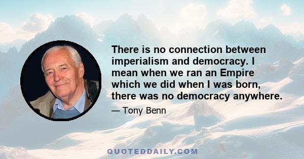 There is no connection between imperialism and democracy. I mean when we ran an Empire which we did when I was born, there was no democracy anywhere.