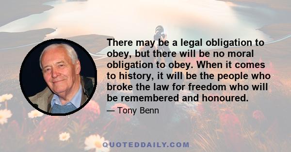 There may be a legal obligation to obey, but there will be no moral obligation to obey. When it comes to history, it will be the people who broke the law for freedom who will be remembered and honoured.