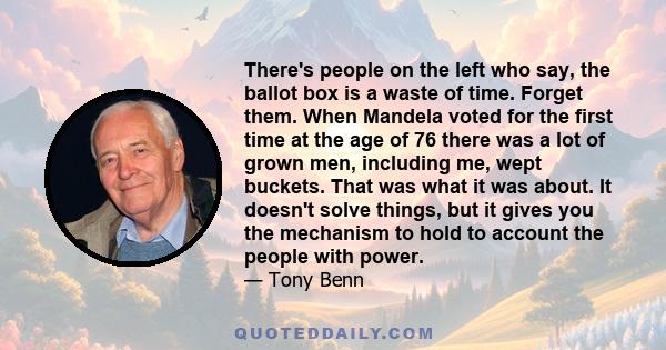 There's people on the left who say, the ballot box is a waste of time. Forget them. When Mandela voted for the first time at the age of 76 there was a lot of grown men, including me, wept buckets. That was what it was