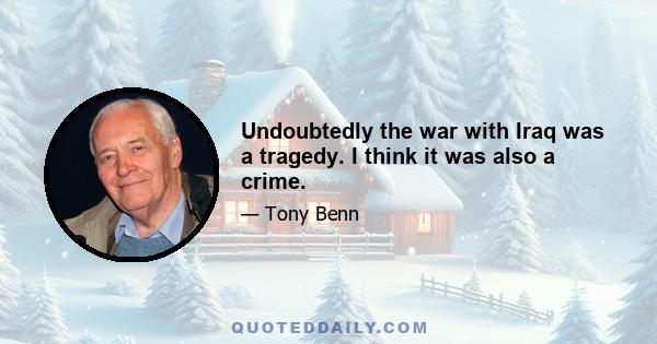 Undoubtedly the war with Iraq was a tragedy. I think it was also a crime.