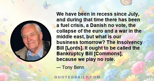 We have been in recess since July, and during that time there has been a fuel crisis, a Danish no vote, the collapse of the euro and a war in the middle east, but what is our business tomorrow? The Insolvency Bill