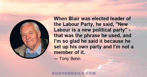 When Blair was elected leader of the Labour Party, he said, New Labour is a new political party - that was the phrase he used, and I'm so glad he said it because he set up his own party and I'm not a member of it.