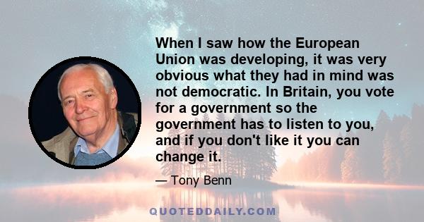 When I saw how the European Union was developing, it was very obvious what they had in mind was not democratic. In Britain, you vote for a government so the government has to listen to you, and if you don't like it you