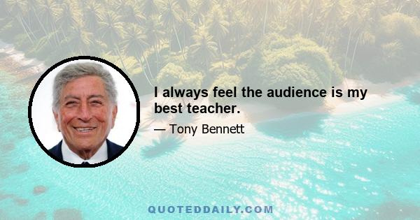 I always feel the audience is my best teacher.